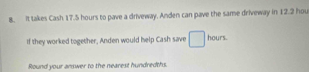 It takes Cash 17.5 hours to pave a driveway. Anden can pave the same driveway in 12.2 hou
If they worked together, Anden would help Cash save hours. 
Round your answer to the nearest hundredths.