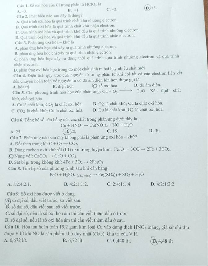 Số oxi hỏa của Cl trong phân tử HClO₃ là
A. -3. B. +1. C. +2. D )+5.
Câu 2. Phát biểu nào sau đây là đúng?
A. Quá trình oxi hóa là quá trình chất khử nhường electron.
B. Quá trình oxi hỏa là quá trình chất khử nhận electron.
C. Quá trình oxi hóa và quá trình khử đều là quá trình nhường electron.
D. Quá trình oxi hóa và quả trình khử đều là quá trình nhận electron.
Câu 3. Phản ứng oxi hỏa - khử là
A. phản ứng hóa học chỉ xây ra quả trinh nhường electron.
B. phản ứng hỏa học chỉ xảy ra quá trình nhận electron.
C. phản ứng hóa học xảy ra đồng thời quá trình quá trình nhường electron và quá trình
nhận electron.
D. phản ứng oxi hóa học trong đó một chất sinh ra hai hay nhiều chất mới
Câu 4. Điện tích quy ước của nguyên tử trong phân tử khi coi tất cả các electron liên kết
đều chuyển hoàn toàn về nguyên tử có độ âm điện lớn hơn được gọi là
A. hóa trj. B. điện tích. C số oxi hóa, D. độ âm điện.
Câu 5. Cho phương trinh hỏa học của phản ứng: Cu+O_2to CuO. Xác định chất
khứ, chắtoxi hóa.
A. Cu là chất khử; CO_2 là chất oxi hóa. B. O2 là chất khử; Cu là chất oxi hóa.
C. CO_2 là chất khử; Cu là chất oxi hóa. D. Cu là chất khử; O2 là chất oxỉ hóa.
Câu 6. Tổng hệ số cân bằng của các chất trong phản ứng dưới đây là :
Cu+HNO_3to Cu(NO_3)_2+NO+H_2O
A. 25. B. 20. C. 15. D. 30.
Câu 7. Phản ứng nào sau đây không phải là phản ứng oxi hóa - khử?
A. Đốt than trong lò: C+O_2to CO_2.
B. Dùng cacbon oxit khử sắt (III) oxit trong luyện kim: Fe_2O_3+3COto 2Fe+3CO_2.
Nung vôi: CaCO_3to CaO+CO_2.
D. Sắt bị gi trong không khí: 4Fe+3O_2to 2Fe_2O_3.
Câu 8. Tìm hệ số của phương trình sau khi cân bằng
FeO+H_2SO_4(dac,ndng)to Fe_2(SO_4)_3+SO_2+H_2O
A. 1:2:4:2:1. B. 4:2:1:1:2. C. 2:4:1:1:4. D. 4:2:1:2:2.
Câu 9. Số oxi hóa được viết ở dạng
A số đại số, dấu viết trước, số viết sau.
B. số đại số, dấu viết sau, số viết trước.
C. số đại số, nếu là số oxi hóa âm thì cần viết thêm dấu ở trước.
D. số đại số, nếu là số oxi hóa âm thì cần viết thêm dấu ở sau.
Câu 10. Hòa tan hoàn toàn 19,2 gam kim loại Cu vào dung dịch HNO_3 loãng, giả sử chỉ thu
được V lít khí NO là sản phẩm khử duy nhất (đktc). Giá trị của V là
A. 0,672 lit. B. 6,72 lit. C. 0,448 lit. D. 4,48 lit