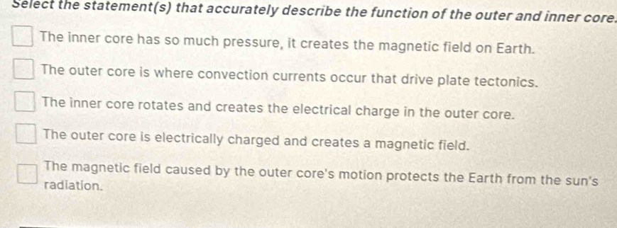 Select the statement(s) that accurately describe the function of the outer and inner core.
The inner core has so much pressure, it creates the magnetic field on Earth.
The outer core is where convection currents occur that drive plate tectonics.
The inner core rotates and creates the electrical charge in the outer core.
The outer core is electrically charged and creates a magnetic field.
The magnetic field caused by the outer core's motion protects the Earth from the sun's
radiation.