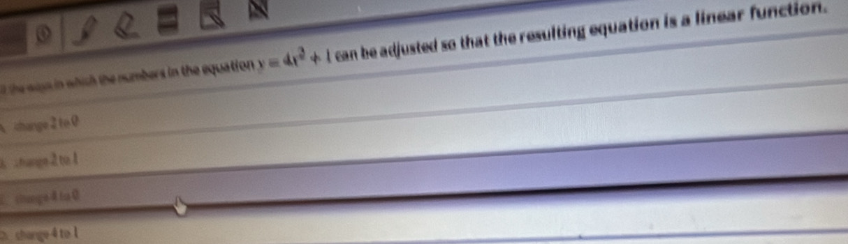 the ways in which the numbers in the equation y=4x^2+1 can be adjusted so that the resulting equation is a linear function.
A change 2 to 0
6 change 2 tu 1
chuge4 t 0
shange4 to l