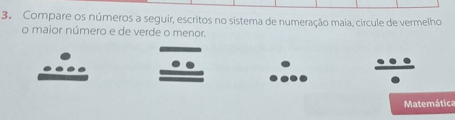 Compare os números a seguir, escritos no sistema de numeração maia, circule de vermelho 
o maior número e de verde o menor. 
Matemática