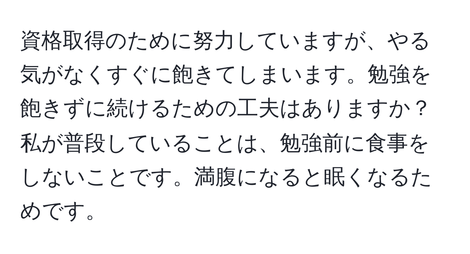 資格取得のために努力していますが、やる気がなくすぐに飽きてしまいます。勉強を飽きずに続けるための工夫はありますか？私が普段していることは、勉強前に食事をしないことです。満腹になると眠くなるためです。