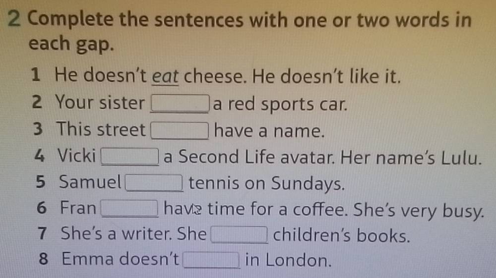 Complete the sentences with one or two words in 
each gap. 
1 He doesn’t eat cheese. He doesn’t like it. 
2 Your sister □ a red sports car. 
3 This street □ have a name. 
4 Vicki □ a Second Life avatar. Her name’s Lulu. 
5 Samuel □ tennis on Sundays. 
6 Fran □ have time for a coffee. She’s very busy. 
7 She's a writer. She □ children’s books. 
8 Emma doesn’t □ in London.