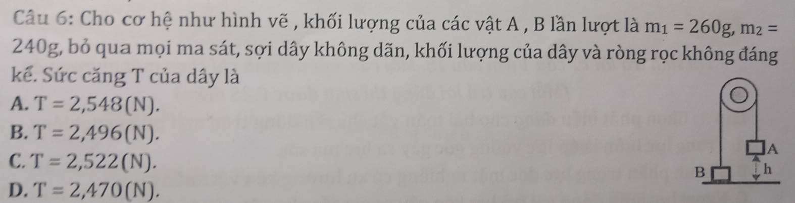 Cho cơ hệ như hình vẽ , khối lượng của các vật A , B lần lượt là m_1=260g, m_2=
240g, bỏ qua mọi ma sát, sợi dây không dãn, khối lượng của dây và ròng rọc không đáng
kế. Sức căng T của dây là
A. T=2,548(N).
B. T=2,496(N). 
A
C. T=2,522(N). B
h
D. T=2,470(N).