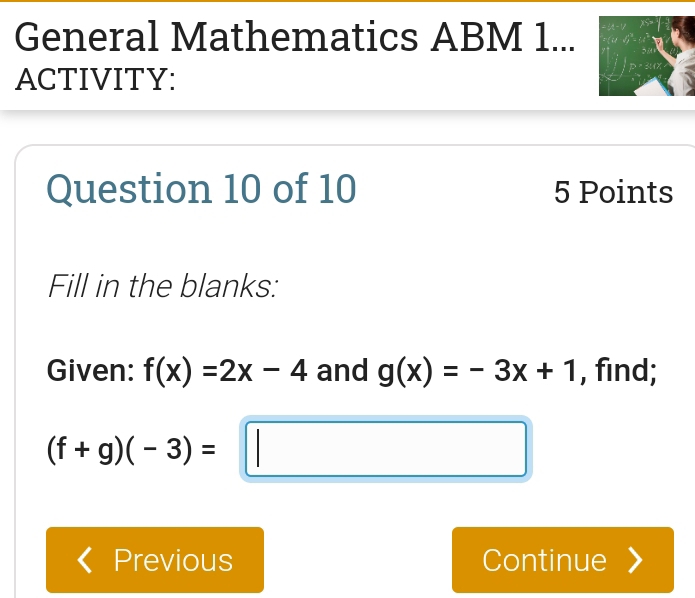 General Mathematics ABM 1... 
ACTIVITY: 
Question 10 of 10 5 Points 
Fill in the blanks: 
Given: f(x)=2x-4 and g(x)=-3x+1 , find;
(f+g)(-3)=□
Previous Continue