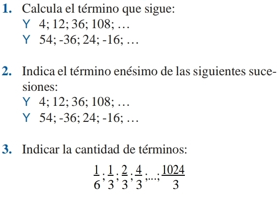 Calcula el término que sigue:
Y 4; 12; 36; 108; …
Y 54; -36; 24; -16; …
2. Indica el término enésimo de las siguientes suce-
siones:
Y 4; 12; 36; 108; …
Y 54; -36; 24; -16; …
3. Indicar la cantidad de términos:
 1/6 ;  1/3 ;  2/3 ;  4/3 ;...;  1024/3 