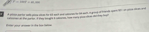 P=100T+40,000
7 A pizza parlor sells pizza slices for $3 each and calzones for $4 each. A group of friends spent $51 on pizza slices and 
caizones at the parlor. If they bought 6 calzones, how many pizza slices did they buy? 
Enter your answer in the box below.