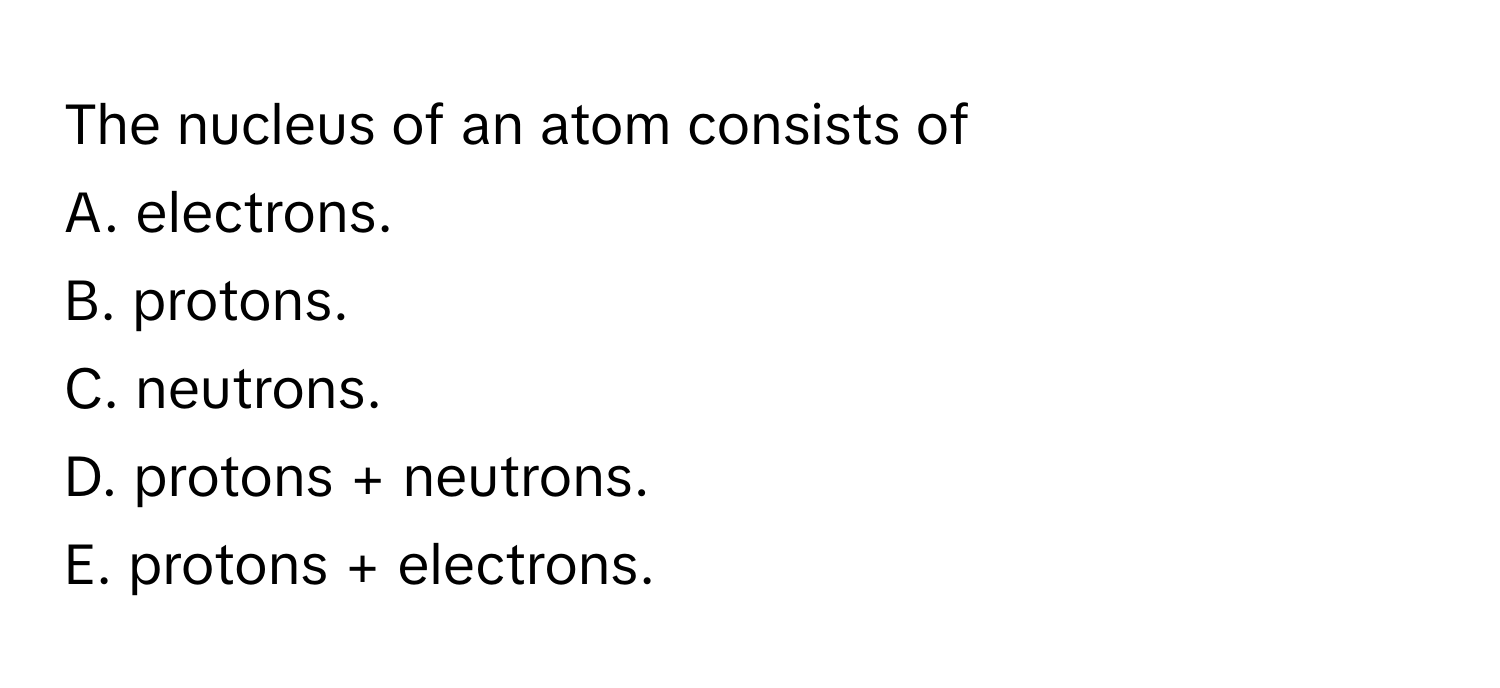 The nucleus of an atom consists of 
A. electrons.
B. protons.
C. neutrons.
D. protons + neutrons.
E. protons + electrons.