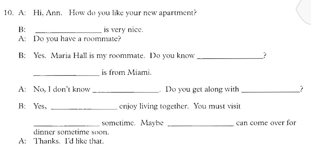 A: Hi, Ann. How do you like your new apartment? 
B: _is very nice. 
A: Do you have a roommate? 
B: Yes. Maria Hall is my roommate. Do you know _? 
_is from Miami. 
A: No, I don’t know _. Do you get along with _? 
B: Yes, _enjoy living together. You must visit 
_sometime. Maybe _can come over for 
dinner sometime soon. 
A: Thanks. I'd like that.