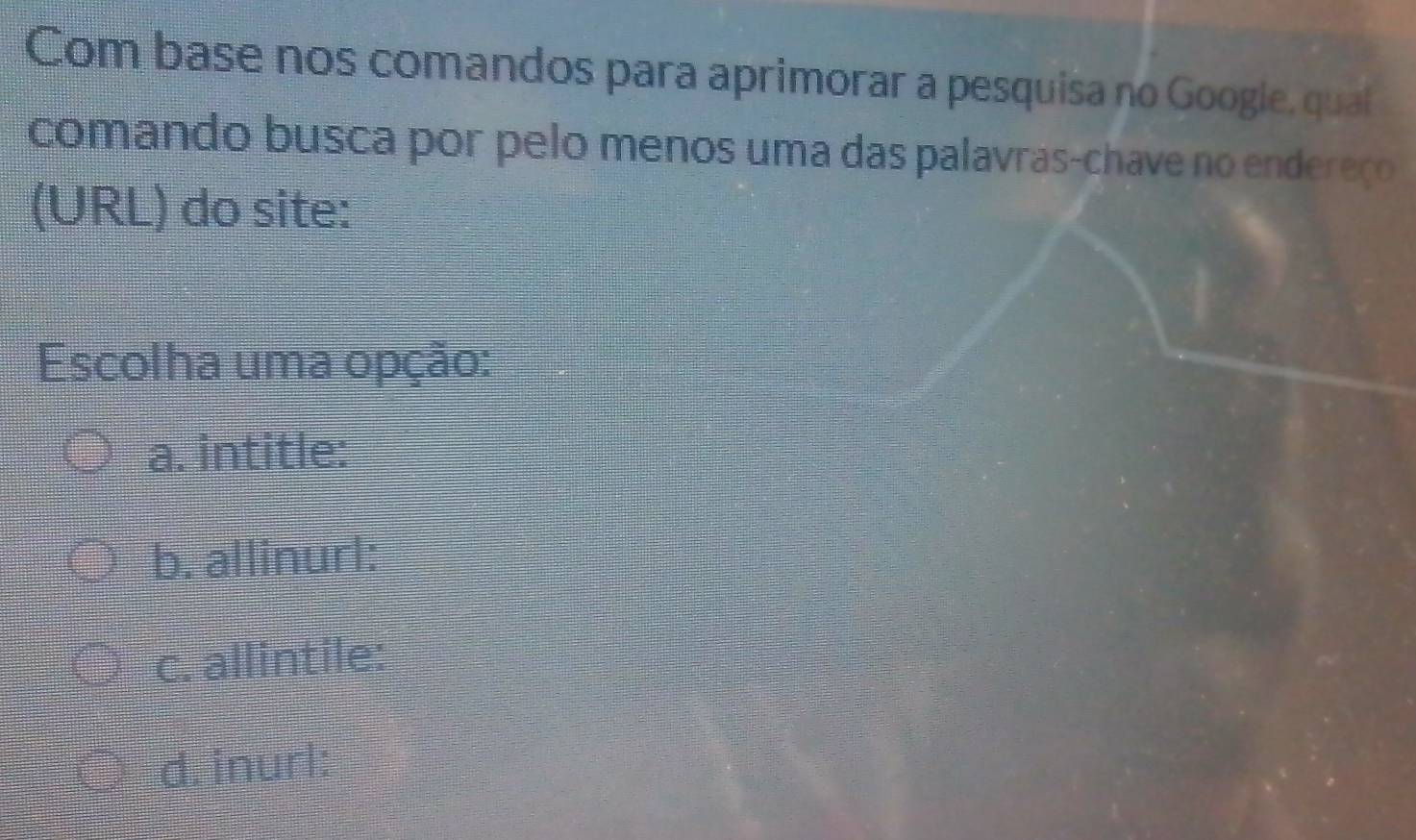 Com base nos comandos para aprimorar a pesquisa no Googie, qual
comando busca por pelo menos uma das palavras-chave no endereço
(URL) do site:
Escolha uma opção:
a. intitle:
b. allinurl:
c. allintile:
d. inurl: