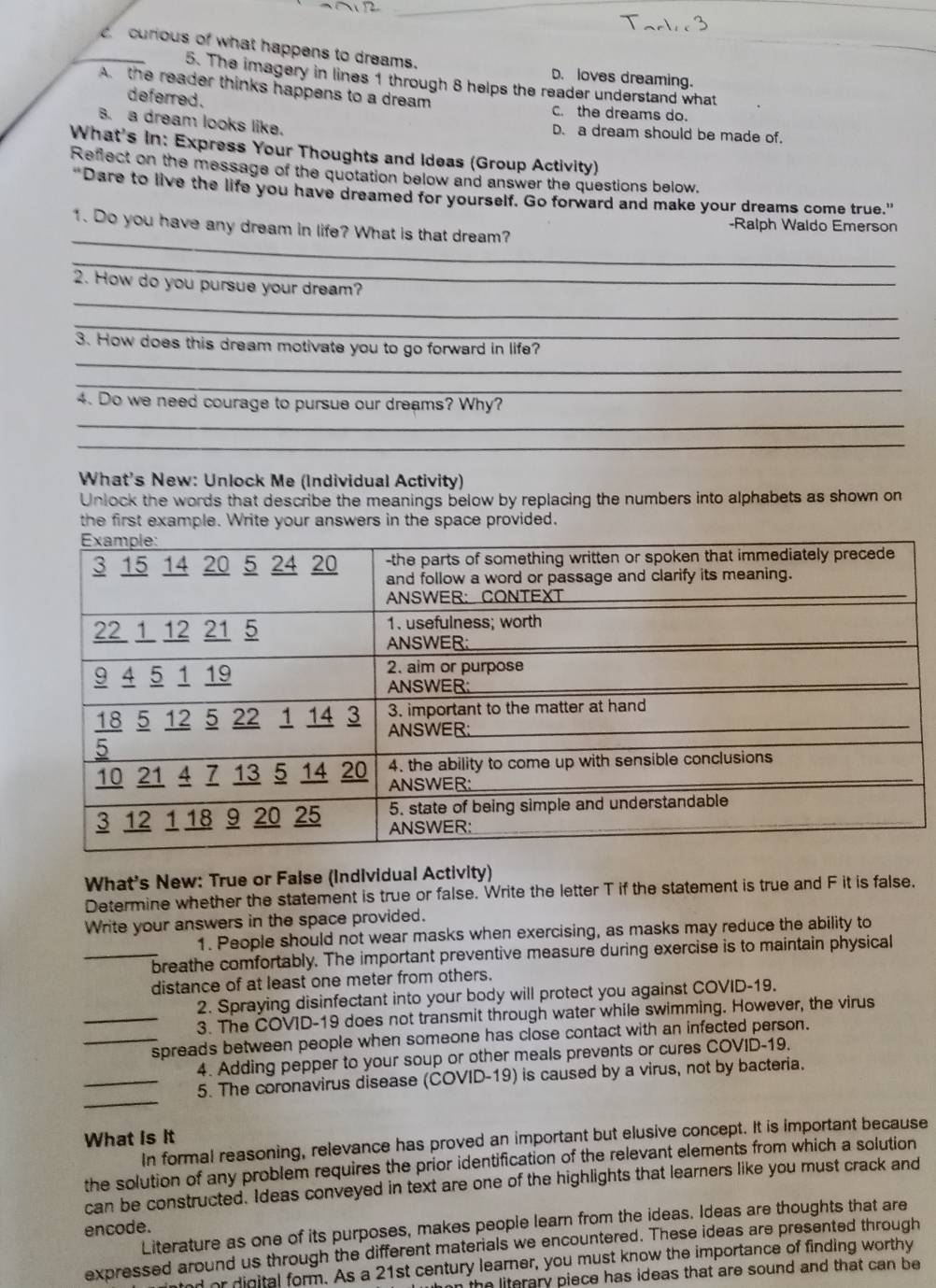 curious of what happens to dreams. D. loves dreaming.
5. The imagery in lines 1 through 8 helps the reader understand what
A. the reader thinks happens to a dream
deferred . C. the dreams do.
B. a dream looks like. D. a dream should be made of.
What's In: Express Your Thoughts and Ideas (Group Activity)
Reflect on the message of the quotation below and answer the questions below.
"Dare to live the life you have dreamed for yourself. Go forward and make your dreams come true."
_
1. Do you have any dream in life? What is that dream? -Ralph Waldo Emerson
_
_
2. How do you pursue your dream?
_
_
3. How does this dream motivate you to go forward in life?
_
4. Do we need courage to pursue our dreams? Why?
_
_
What's New: Unlock Me (Individual Activity)
Unlock the words that describe the meanings below by replacing the numbers into alphabets as shown on
the first example. Write your answers in the space provided.
What's New: True or False (Individual Activity)
Determine whether the statement is true or false. Write the letter T if the statement is true and F it is false.
Write your answers in the space provided.
1. People should not wear masks when exercising, as masks may reduce the ability to
_breathe comfortably. The important preventive measure during exercise is to maintain physical
distance of at least one meter from others.
2. Spraying disinfectant into your body will protect you against COVID-19.
_3. The COVID-19 does not transmit through water while swimming. However, the virus
_spreads between people when someone has close contact with an infected person.
4. Adding pepper to your soup or other meals prevents or cures COVID-19.
_
_5. The coronavirus disease (COVID-19) is caused by a virus, not by bacteria.
What is It
In formal reasoning, relevance has proved an important but elusive concept. It is important because
the solution of any problem requires the prior identification of the relevant elements from which a solution
can be constructed. Ideas conveyed in text are one of the highlights that learners like you must crack and
Literature as one of its purposes, makes people learn from the ideas. Ideas are thoughts that are
encode.
expressed around us through the different materials we encountered. These ideas are presented through
nd or digital form. As a 21st century learner, you must know the importance of finding worthy
the literary piece has ideas that are sound and that can be