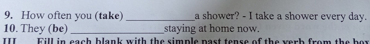 How often you (take) _a shower? - I take a shower every day. 
10. They (be) _staying at home now. 
III Fill in each blank with the simple past tense of the verb from the bor