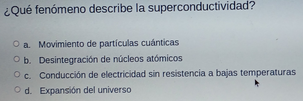 ¿Qué fenómeno describe la superconductividad?
a. Movimiento de partículas cuánticas
b. Desintegración de núcleos atómicos
c. Conducción de electricidad sin resistencia a bajas temperaturas
d. Expansión del universo