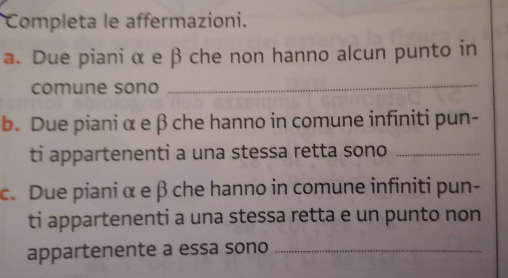 Completa le affermazioni. 
a. Due piani α e β che non hanno alcun punto in 
comune sono_ 
b. Due piani α e βche hanno in comune infiniti pun- 
ti appartenenti a una stessa retta sono_ 
c. Due piani α e β che hanno in comune infiniti pun- 
ti appartenenti a una stessa retta e un punto non 
appartenente a essa sono_