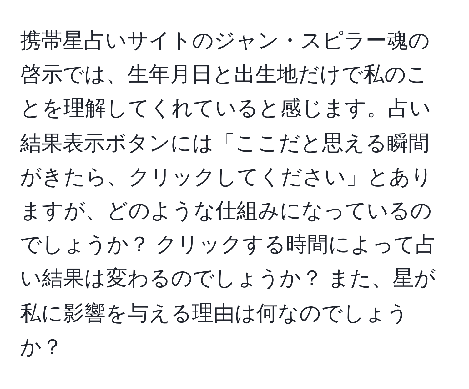 携帯星占いサイトのジャン・スピラー魂の啓示では、生年月日と出生地だけで私のことを理解してくれていると感じます。占い結果表示ボタンには「ここだと思える瞬間がきたら、クリックしてください」とありますが、どのような仕組みになっているのでしょうか？ クリックする時間によって占い結果は変わるのでしょうか？ また、星が私に影響を与える理由は何なのでしょうか？