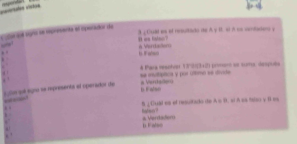 respondan.
ansversales vistos.
3 ¿Guál es el resultado de A y B. sí A es verdadero y
Csto sé signs se representa el operador de
B es falso?
huros ?
a. Verdadero
b Falso
4
4 Para resolver . 1a° 2/(3+2) primeró se suma, después
@ 3 se multíplica y por último se divide
¿ lm qué signo se representa el operador de a Verdadero
b Falso
e stancion ?
a 5 ¿Guál es el resultado de A o B, sí A es faíso y B es
falso?
B
a Verdáder
d b Falso