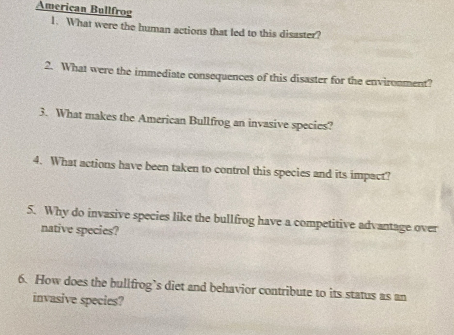 American Bullfrog 
1. What were the human actions that led to this disaster? 
2. What were the immediate consequences of this disaster for the environment? 
3. What makes the American Bullfrog an invasive species? 
4. What actions have been taken to control this species and its impact? 
5. Why do invasive species like the bullfrog have a competitive advantage over 
native species? 
6. How does the bullfrog’s diet and behavior contribute to its status as an 
invasive species?