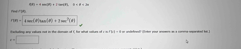 f(θ )=4sec (θ )+2tan (θ ), 0 <2π
Find f'(θ ).
f(θ )=4sec (θ )tan (θ )+2sec^2(θ )
Excluding any values not in the domain of f, for what values of c is f'(c)=0 or undefined? (Enter your answers as a comma-separated list.)
c=□