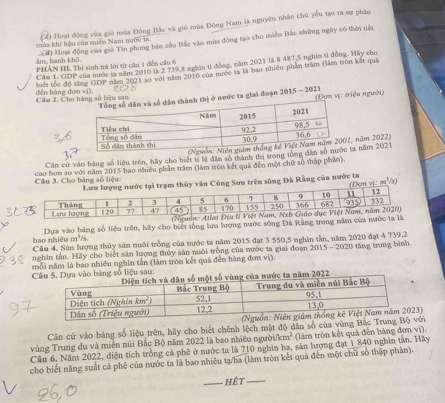 c) Hoạt động của gió mùa Đông Bắc và gió mùa Đông Nam là nguyên nhân chủ yếu tạo ra sự phân
(d) Hoạt động của gió Tín phong bán cầu Bắc vào mùa đông tạo cho miền Bắc những ngày có thời tiết
mùa khí hậu của miền Nam nước ta.
ẩm, hanh khô.
Câu 1. GDP của nước ta năm 2010 là 2 739,8 nghìn tỉ đồng, năm 2021 là 8 487,5 nghìn tỉ đồng. Hãy cho
PHÀN III. Thí sinh trả lời từ câu 1 đến câu 6
biết tốc độ tăng GDP năm 2021 so với năm 2010 của nước ta là bao nhiêu phần trăm (làm tròn kết quả
đến hàng đơn vị).
(Đơn vị: triệu người)
nước ta giai đoạn 2015 - 2021
Câu 2. Choố liệu sau
, năm 2022)
Căn cứ vào bảng số liệu trên, hãy cho biết tỉ lệ dân số thành thị trong tổng ta năm 2021
cao hơn so với năm 2015 bao nhiêu phần trăm (làm tròn kết quả đến một chữ số thập phân).
Câu 3. Cho bảng số liệu: /s)
c tại trạm thủy văn Củng Sơn trên sông Đà Rằng của nước ta
(Đơn vị: m^3
Dựa vào bảng số liệu trên, hãy cho biết tổng lưu lượng nước sông Đà Rằng tron
bao nhiêu m^3/s
Câu 4. Sản lượng thủy sản nuôi trồng của nước ta năm 2015 đạt 3 550,5 nghìn tấn, năm 2020 đạt 4 739,2
nghìn tấn. Hãy cho biết sản lượng thủy sản nuôi trồng của nước ta giai đoạn 2015 - 2020 tăng trung bình
mỗi năm là bao nhiêu nghìn tấn (làm tròn kết quả đến hàng đơn vị).
vào bảng số liệu sau:
ăm 2022
3)
Căn cứ vào bảng số liệu trên, hãy cho biết chênh lệch mật độ dân số của vùng Bắc Trungvới
vùng Trung du và miền núi Bắc Bộ năm 2022 là bao nhiêu người /km^2 (làm tròn kết quả đến hàng đơn vị).
Câu 6. Năm 2022, diện tích trồng cà phê ở nước ta là 710 nghìn ha, sản lượng đạt 1 840 nghìn tấn. Hãy
cho biết năng suất cà phê của nước ta là bao nhiêu tạ/ha (làm tròn kết quả đến một chữ số thập phân).
_hét_