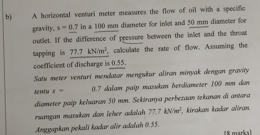 A horizontal venturi meter measures the flow of oil with a specific 
gravity, s=0.7 in a 100 mm diameter for inlet and 50 mm diameter for 
outlet. If the difference of pressure between the inlet and the throat 
tapping is 77 .7 kN/m^2 , calculate the rate of flow. Assuming the 
coefficient of discharge is 0.55. 
Satu meter venturi mendatar mengukur aliran minyak dengan gravity 
tentu s= 0.7 dalam paip masukan berdiameter 100 mm dan 
diameter paip keluaran 50 mm. Sekiranya perbezaan tekanan di antara 
ruangan masukan dan leher adalah 77.7kN/m^2 , kirakan kadar aliran. 
Anggapkan pekali kadar alir adalah 0.55. 
[8 marks]