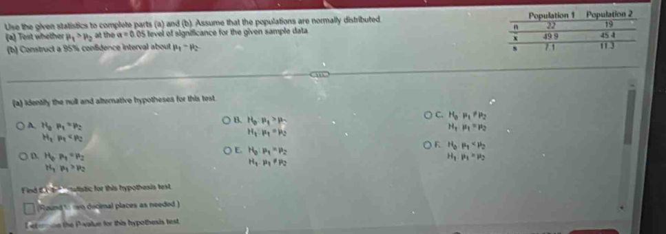 Use the given statistics to complete parts (a) and (b). Assume that the populations are normally distributed. 
(a) Test whether mu _1>mu _2 at the a=0 0S fevel of significance for the given sample data 
(b) Construct a 95% confidence interval about mu _1-mu _2
(a) identilly the null and alternative hypotheses for this test.
B. H_0:mu _1>mu _1
C. H_0· mu _1!= mu _2
A. H_0· P_1=p_2 F. H_0· mu _1
H_2p_4
H_1:mu _1=mu _2
H_1mu _1=mu _2
E. H_0:mu _1=mu _2
D. H_0· P_1=mu _2 H_1· mu _1=mu _2
H_1· mu _1!= mu _2
H_3|n_1>R_2
Find t e t atistic for this trypothesis test
Round' neo decimal places as needed)
L et emoe the P -value for this hypothesis test