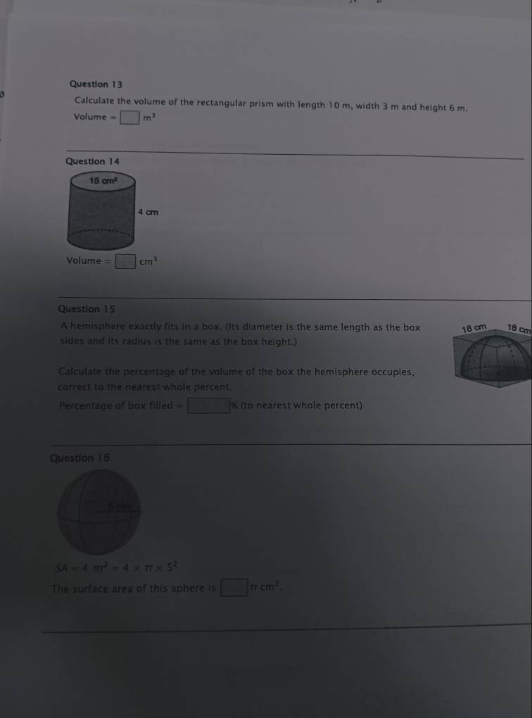 a Calculate the volume of the rectangular prism with length 10 m, width 3 m and height 6 m.
Volume =□ m^3
Question 14
Volume =□ cm^3
Question 15
A hemisphere exactly fits in a box. (Its diameter is the same length as the box 
sides and its radius is the same as the box height.)
Calculate the percentage of the volume of the box the hemisphere occupies,
correct to the nearest whole percent.
Percentage of box illed =□ % (toneares t whale percent)
Question 16
SA=4π r^2=4* π * 5^2
The surface area of this sphere is □ π cm^2.