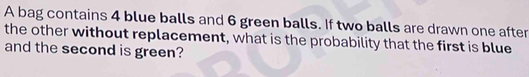 A bag contains 4 blue balls and 6 green balls. If two balls are drawn one after 
the other without replacement, what is the probability that the first is blue 
and the second is green?