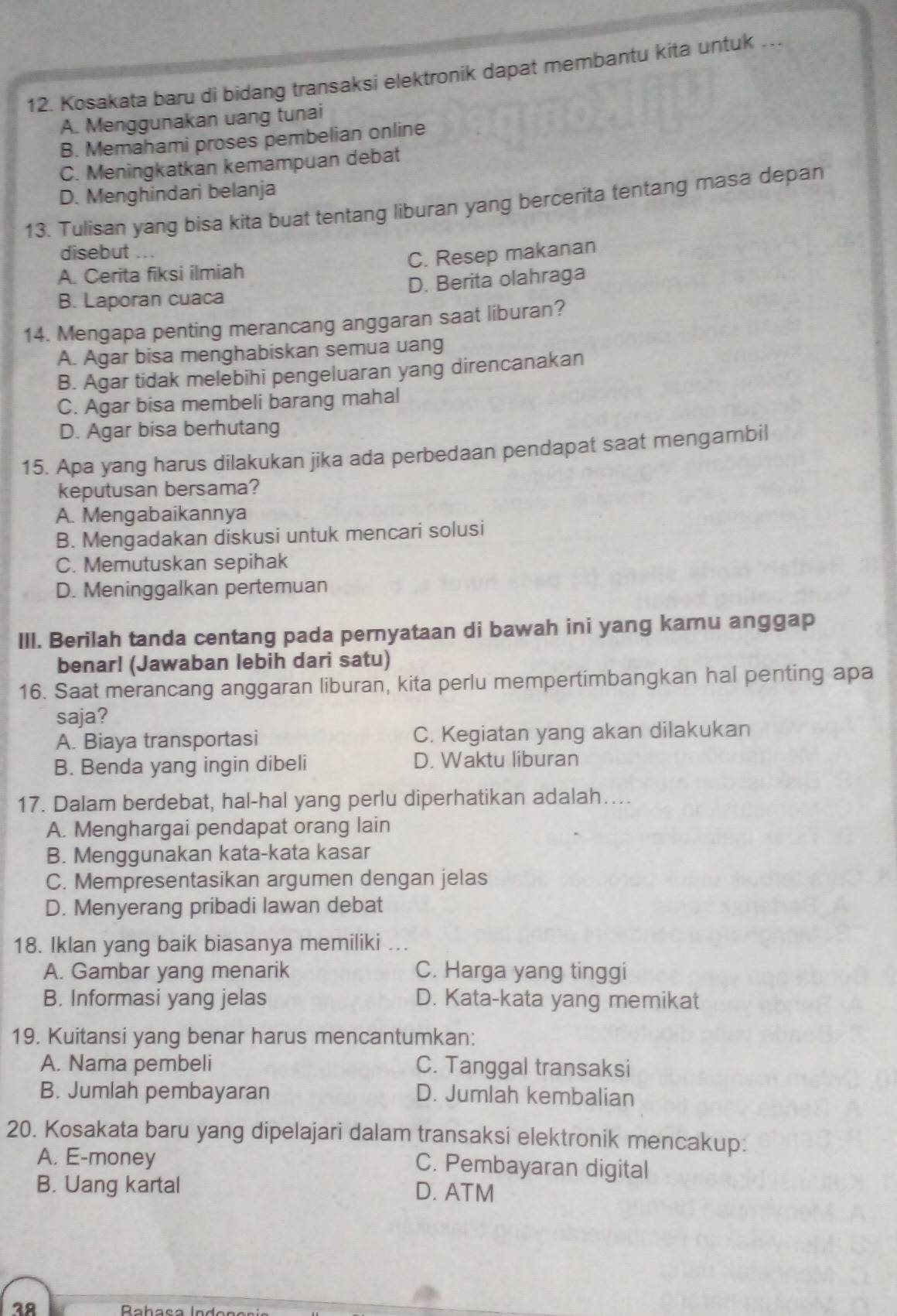 Kosakata baru di bidang transaksi elektronik dapat membantu kita untuk ….
A. Menggunakan uang tunai
B. Memahami proses pembelian online
C. Meningkatkan kemampuan debat
D. Menghindari belanja
13. Tulisan yang bisa kita buat tentang liburan yang bercerita tentang masa depan
disebut .
A. Cerita fiksi ilmiah C. Resep makanan
B. Laporan cuaca D. Berita olahraga
14. Mengapa penting merancang anggaran saat liburan?
A. Agar bisa menghabiskan semua uang
B. Agar tidak melebihi pengeluaran yang direncanakan
C. Agar bisa membeli barang mahal
D. Agar bisa berhutang
15. Apa yang harus dilakukan jika ada perbedaan pendapat saat mengambil
keputusan bersama?
A. Mengabaikannya
B. Mengadakan diskusi untuk mencari solusi
C. Memutuskan sepihak
D. Meninggalkan pertemuan
III. Berilah tanda centang pada pernyataan di bawah ini yang kamu anggap
benar! (Jawaban lebih dari satu)
16. Saat merancang anggaran liburan, kita perlu mempertimbangkan hal penting apa
saja?
A. Biaya transportasi C. Kegiatan yang akan dilakukan
B. Benda yang ingin dibeli D. Waktu liburan
17. Dalam berdebat, hal-hal yang perlu diperhatikan adalah….
A. Menghargai pendapat orang lain
B. Menggunakan kata-kata kasar
C. Mempresentasikan argumen dengan jelas
D. Menyerang pribadi lawan debat
18. Iklan yang baik biasanya memiliki ...
A. Gambar yang menarik C. Harga yang tinggi
B. Informasi yang jelas D. Kata-kata yang memikat
19. Kuitansi yang benar harus mencantumkan:
A. Nama pembeli C. Tanggal transaksi
B. Jumlah pembayaran D. Jumlah kembalian
20. Kosakata baru yang dipelajari dalam transaksi elektronik mencakup:
A. E-money C. Pembayaran digital
B. Uang kartal D. ATM
38