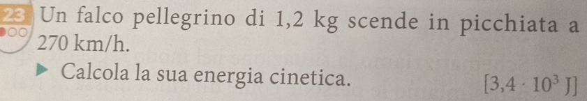 Un falco pellegrino di 1,2 kg scende in picchiata a
270 km/h. 
Calcola la sua energia cinetica. [3,4· 10^3J]