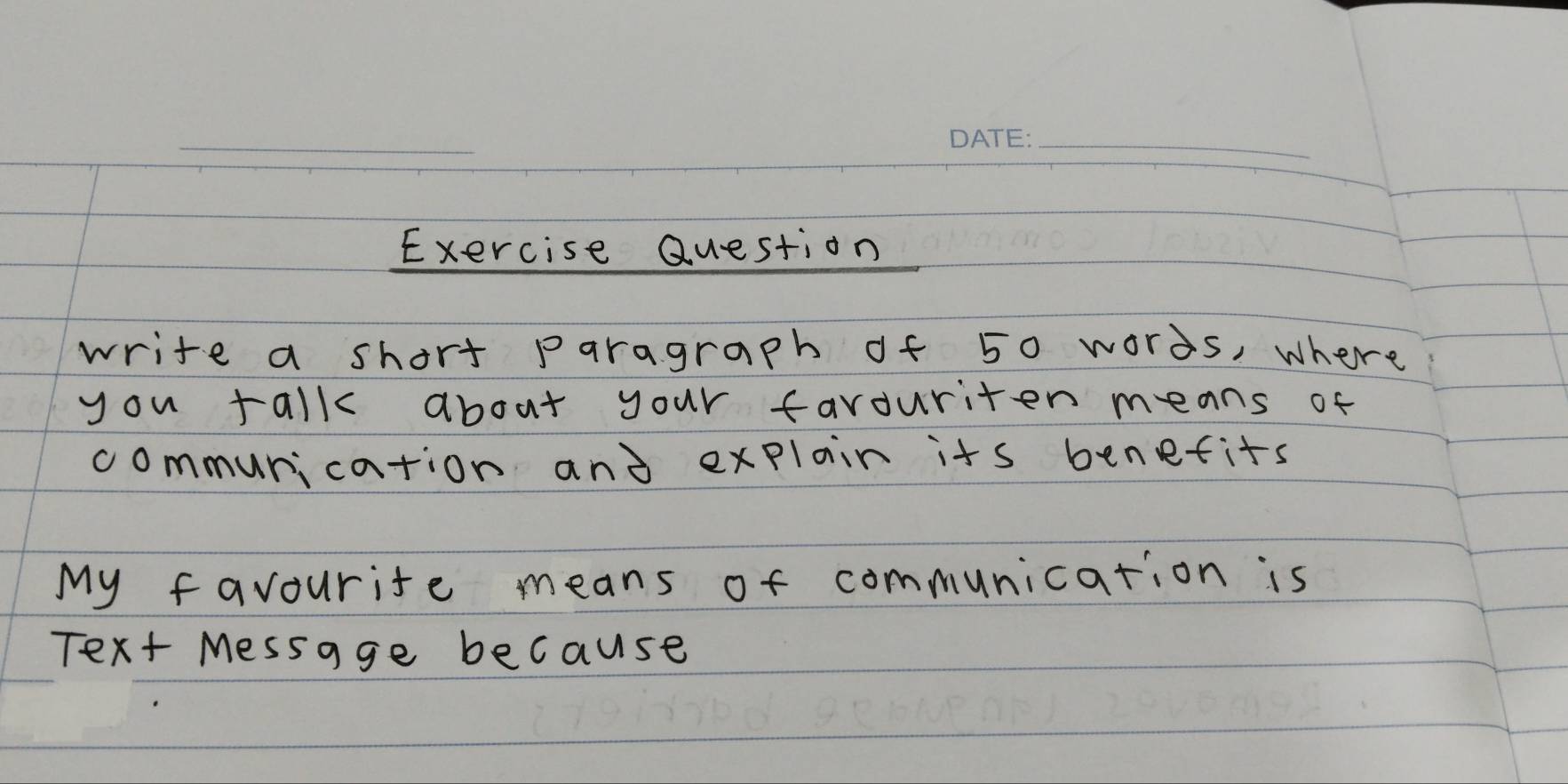 Exercise Question 
write a short paragraph of 50 words, where 
you talk about your favouriten means of 
communication and explair its benefits 
My favourite means of communication is 
Text Message because