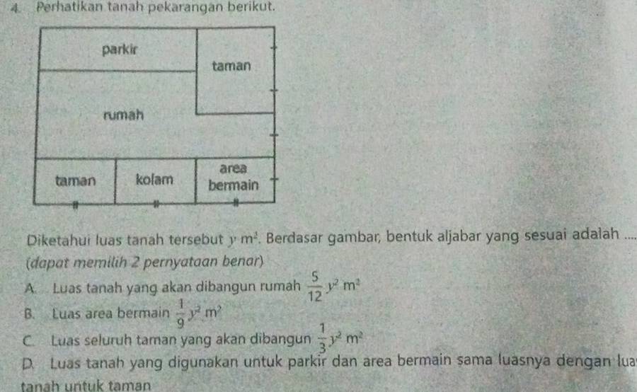 Perhatikan tanah pekarangan berikut.
Diketahui luas tanah tersebut ym^2. Berdasar gambar, bentuk aljabar yang sesuai adalah ...
(dapat memilih 2 pernyataan benar)
A Luas tanah yang akan dibangun rumah  5/12 y^2m^2
B. Luas area bermain  1/9 y^2m^2
C. Luas seluruh taman yang akan dibangun  1/3 y^2m^2
D. Luas tanah yang digunakan untuk parkir dan area bermain sama luasnya dengan lua
tanah untuk taman