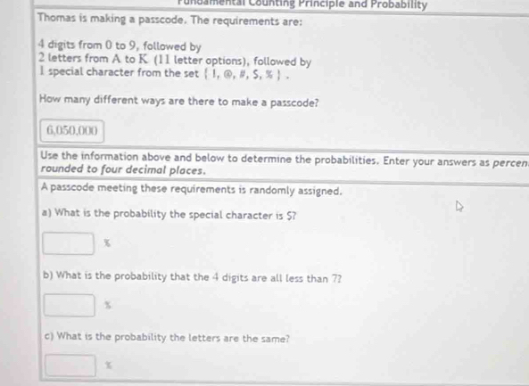 unbamental Counting Principle and Probability 
Thomas is making a passcode. The requirements are:
4 digits from 0 to 9, followed by
2 letters from A to K (11 letter options), followed by 
I special character from the set  1,@,# ,S,% . 
How many different ways are there to make a passcode?
6,050,000
Use the information above and below to determine the probabilities. Enter your answers as percen 
rounded to four decimal places. 
A passcode meeting these requirements is randomly assigned. 
a) What is the probability the special character is $?
□ *
b) What is the probability that the 4 digits are all less than 7?
□ *
c) What is the probability the letters are the same?
□ *