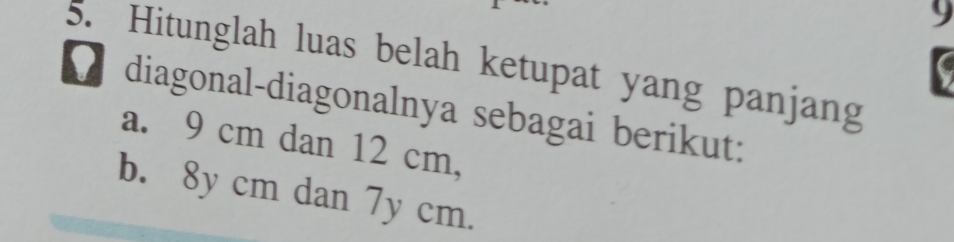 9 
5. Hitunglah luas belah ketupat yang panjang 
diagonal-diagonalnya sebagai berikut: 
a. 9 cm dan 12 cm, 
b. 8y cm dan 7y cm.