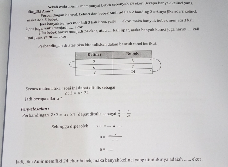 Sekali waktu Amir mempunyai bebek sebanyak 24 ekor. Berapa banyak kelinci yang 
dimiliki Amir ? 
Perbandingan banyak kelinci dan bebek Amir adalah 2 banding 3 artinya jika ada 2 kelinci, 
maka ada 3 bebek. 
Jika banyak kelinci menjadi 3 kali lipat, yaitu .... ekor, maka banyak bebek menjadi 3 kali 
lipat juga, yaitu menjadi ,,,,,, ekor. 
Jika bebek harus menjadi 24 ekor, atau ..... kali lipat, maka banyak keinci juga harus .... kali 
lipat juga, yaitu ..... ekor. 
Perbandingan di atas bisa kita tuliskan dalam bentuk tabel berikut. 
Secara matematika , soał ini dapat ditulis sebagai
2:3=a:24
Jadi berapa nilai a ? 
Penyelesaian : 
Perbandingan 2:3=a:24 dapat ditulis sebagai  2/3 = a/24 
Sehingga diperoleh _ xa=...* ... _
a= (.....x....)/..... 
a= _ 
Jadi, jika Amir memiliki 24 ekor bebek, maka banyak kelinci yang dimilikinya adalah ...... ekor.