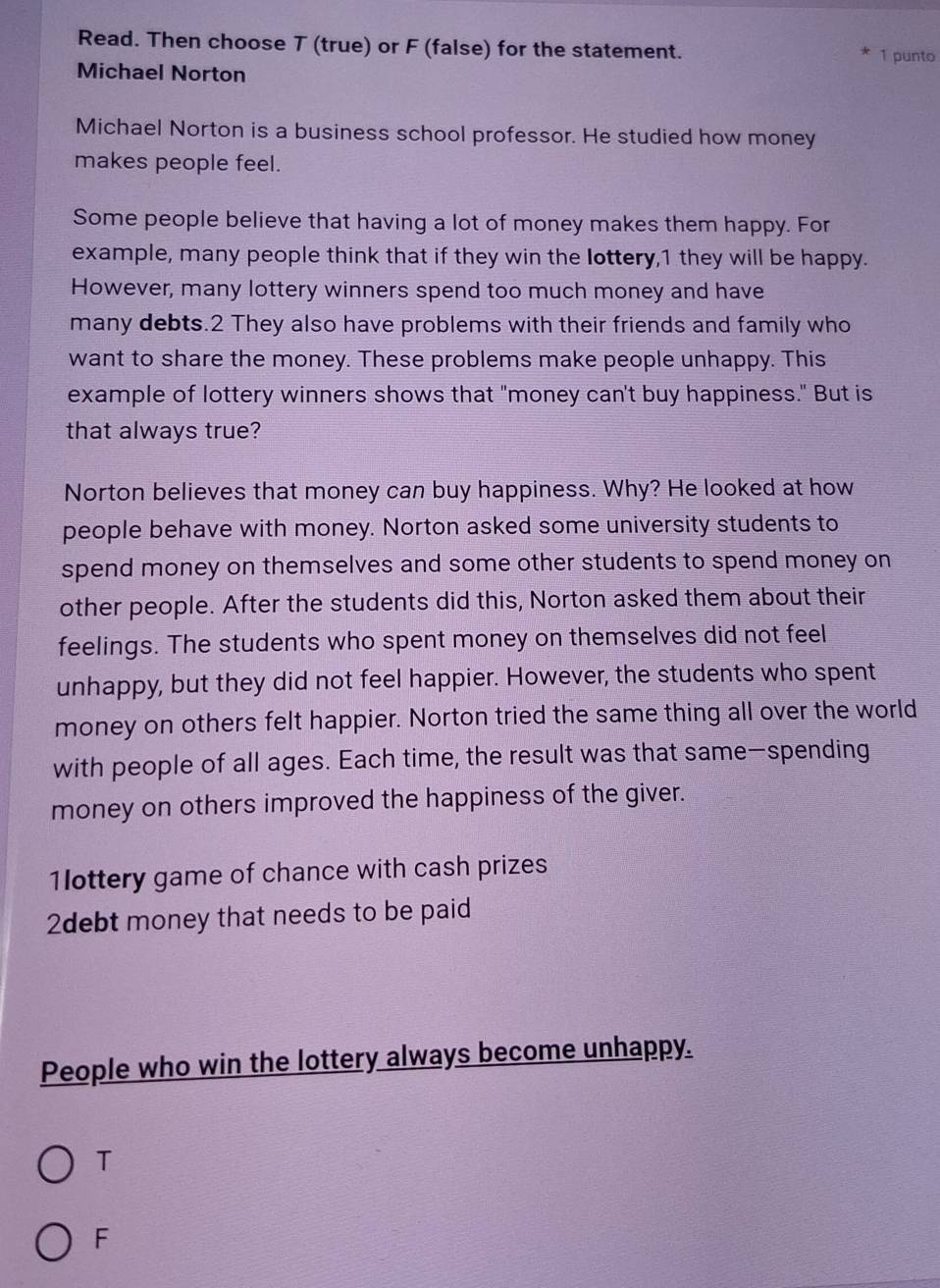 Read. Then choose T (true) or F (false) for the statement. 1 punto
Michael Norton
Michael Norton is a business school professor. He studied how money
makes people feel.
Some people believe that having a lot of money makes them happy. For
example, many people think that if they win the lottery, 1 they will be happy.
However, many lottery winners spend too much money and have
many debts.2 They also have problems with their friends and family who
want to share the money. These problems make people unhappy. This
example of lottery winners shows that "money can't buy happiness." But is
that always true?
Norton believes that money can buy happiness. Why? He looked at how
people behave with money. Norton asked some university students to
spend money on themselves and some other students to spend money on
other people. After the students did this, Norton asked them about their
feelings. The students who spent money on themselves did not feel
unhappy, but they did not feel happier. However, the students who spent
money on others felt happier. Norton tried the same thing all over the world
with people of all ages. Each time, the result was that same—spending
money on others improved the happiness of the giver.
1ottery game of chance with cash prizes
2debt money that needs to be paid
People who win the lottery always become unhappy.
T
F