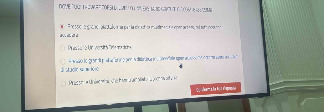 DOVE PUOI TROVARE CORSI DI LIVELLO UNIVERSITARIO GRATUITI O A COSTI BASSISSIMI?
Presso le grandi piattaforme per la didattica multimediale open access, cui tutti possono
accedere
Presso le Università Telematiche
Presso le grandi piattaforme per la didattica multimediale open access, ma occorre avere un titolo
di studio superiore
Presso le Università, che hanno ampliato la propria offerta
Conferma la tua risposta