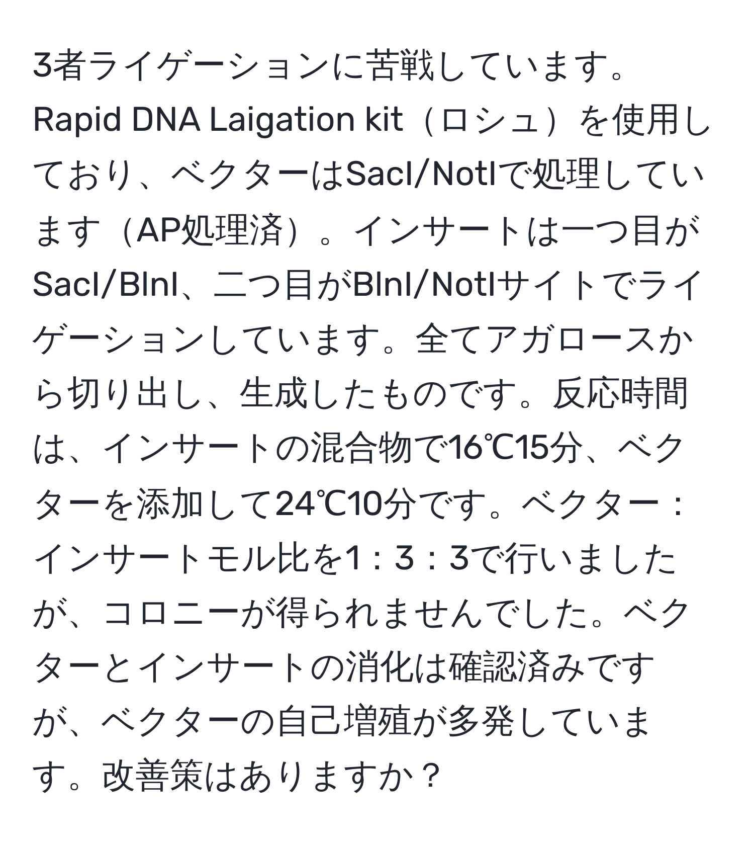 3者ライゲーションに苦戦しています。Rapid DNA Laigation kitロシュを使用しており、ベクターはSacI/NotIで処理していますAP処理済。インサートは一つ目がSacI/BlnI、二つ目がBlnI/NotIサイトでライゲーションしています。全てアガロースから切り出し、生成したものです。反応時間は、インサートの混合物で16℃15分、ベクターを添加して24℃10分です。ベクター：インサートモル比を1：3：3で行いましたが、コロニーが得られませんでした。ベクターとインサートの消化は確認済みですが、ベクターの自己増殖が多発しています。改善策はありますか？