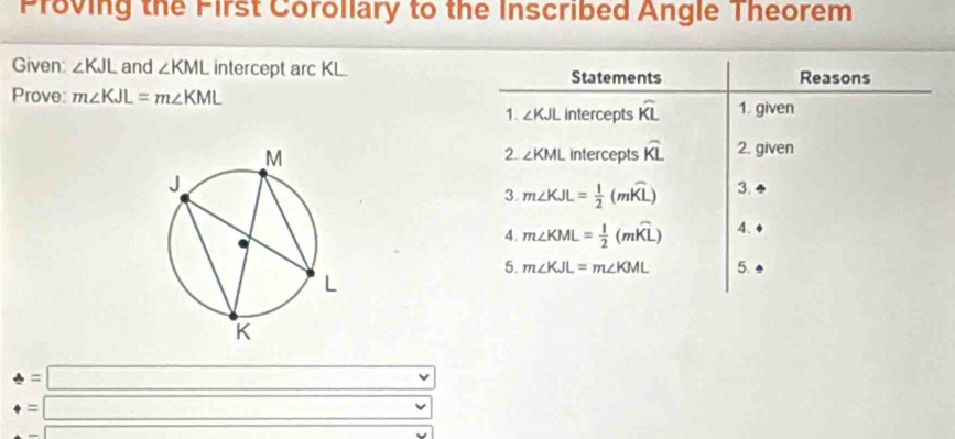 Proving the First Corollary to the Inscribed Angle Theorem 
Given: ∠ KJL and ∠ KML intercept arc KL. Statements Reasons 
Prove: m∠ KJL=m∠ KML
1. ∠ KJL intercepts widehat KL 1. given 
intercepts overline KL 2. given 
2. ∠ KML
3. m∠ KJL= 1/2 (mwidehat KL) 3. 
4. m∠ KML= 1/2 (mwidehat KL) 4. 
5. m∠ KJL=m∠ KML 5.
4=□
_4=□
|