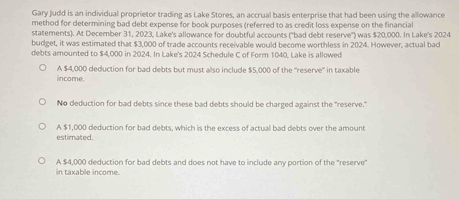 Gary Judd is an individual proprietor trading as Lake Stores, an accrual basis enterprise that had been using the allowance
method for determining bad debt expense for book purposes (referred to as credit loss expense on the financial
statements). At December 31, 2023, Lake’s allowance for doubtful accounts ('bad debt reserve”) was $20,000. In Lake's 2024
budget, it was estimated that $3,000 of trade accounts receivable would become worthless in 2024. However, actual bad
debts amounted to $4,000 in 2024. In Lake's 2024 Schedule C of Form 1040, Lake is allowed
A $4,000 deduction for bad debts but must also include $5,000 of the “reserve” in taxable
income.
No deduction for bad debts since these bad debts should be charged against the “reserve.”
A $1,000 deduction for bad debts, which is the excess of actual bad debts over the amount
estimated.
A $4,000 deduction for bad debts and does not have to include any portion of the “reserve”
in taxable income.