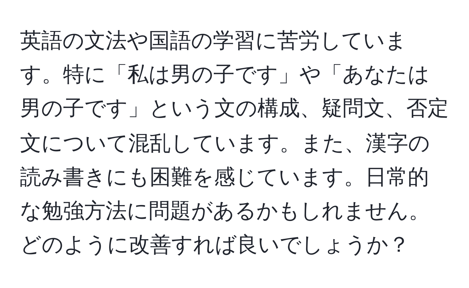 英語の文法や国語の学習に苦労しています。特に「私は男の子です」や「あなたは男の子です」という文の構成、疑問文、否定文について混乱しています。また、漢字の読み書きにも困難を感じています。日常的な勉強方法に問題があるかもしれません。どのように改善すれば良いでしょうか？