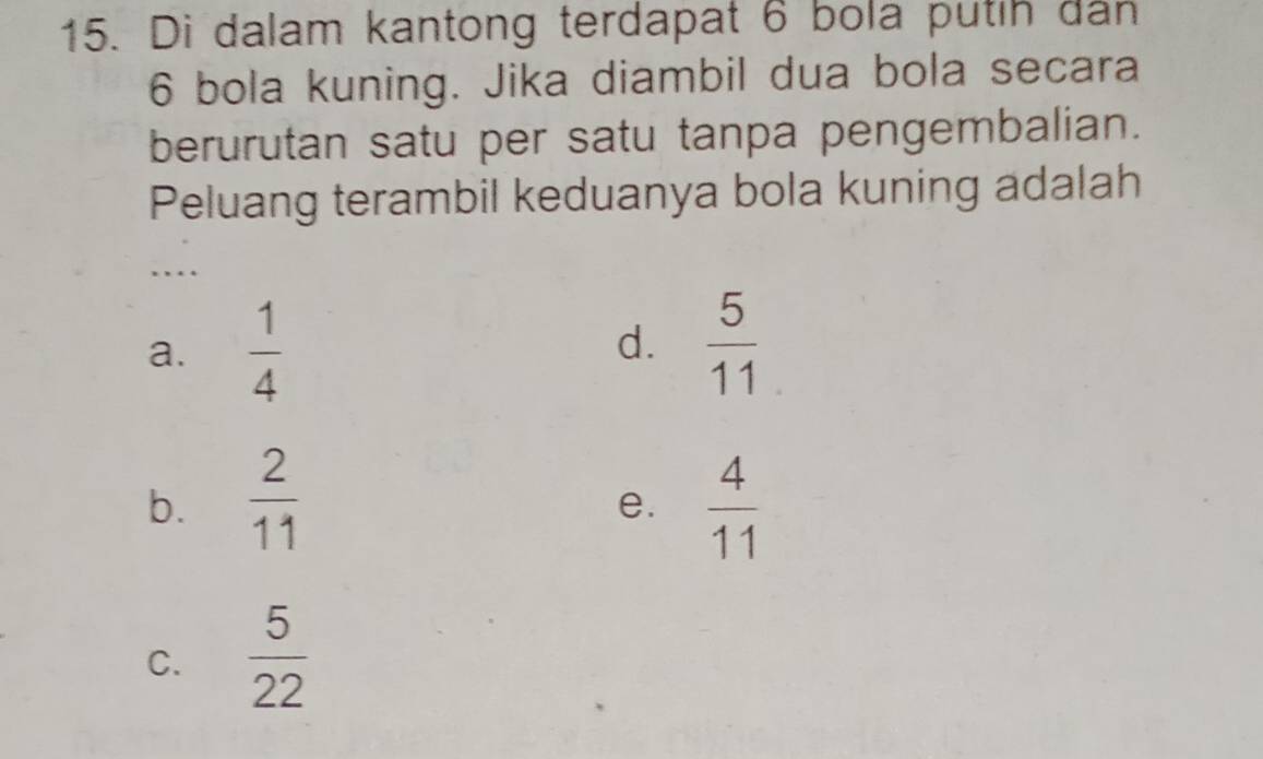 Di dalam kantong terdapat 6 bola putih dân
6 bola kuning. Jika diambil dua bola secara
berurutan satu per satu tanpa pengembalian.
Peluang terambil keduanya bola kuning adalah
…
a.  1/4   5/11 
d.
b.  2/11   4/11 
e.
C.  5/22 