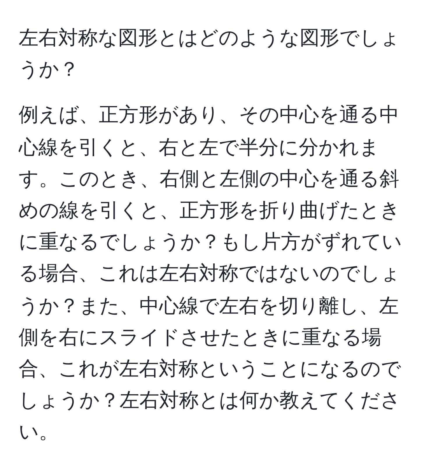 左右対称な図形とはどのような図形でしょうか？

例えば、正方形があり、その中心を通る中心線を引くと、右と左で半分に分かれます。このとき、右側と左側の中心を通る斜めの線を引くと、正方形を折り曲げたときに重なるでしょうか？もし片方がずれている場合、これは左右対称ではないのでしょうか？また、中心線で左右を切り離し、左側を右にスライドさせたときに重なる場合、これが左右対称ということになるのでしょうか？左右対称とは何か教えてください。