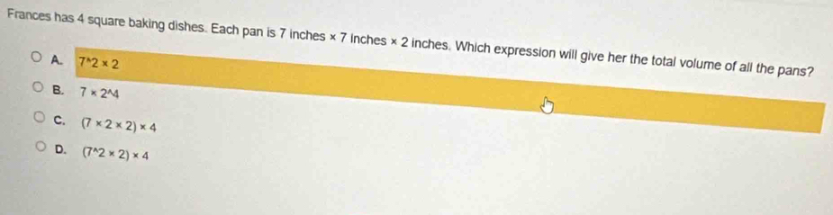 Frances has 4 square baking dishes. Each pan is 7 inches × 7 Inches * 2 inches. Which expression will give her the total volume of all the pans?
A. 7^(wedge)2* 2
B. 7* 2^(wedge)4
C. (7* 2* 2)* 4
D. (7^(wedge)2* 2)* 4