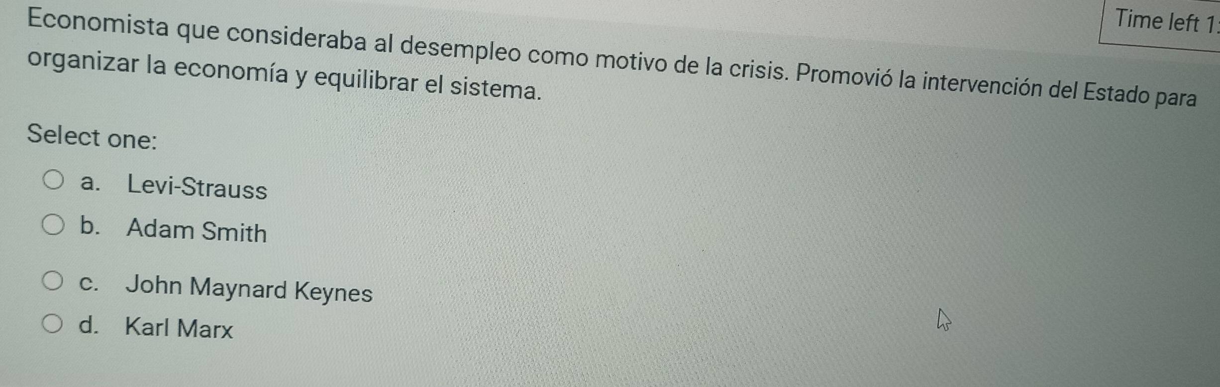 Time left 1
Economista que consideraba al desempleo como motivo de la crisis. Promovió la intervención del Estado para
organizar la economía y equilibrar el sistema.
Select one:
a. Levi-Strauss
b. Adam Smith
c. John Maynard Keynes
d. Karl Marx