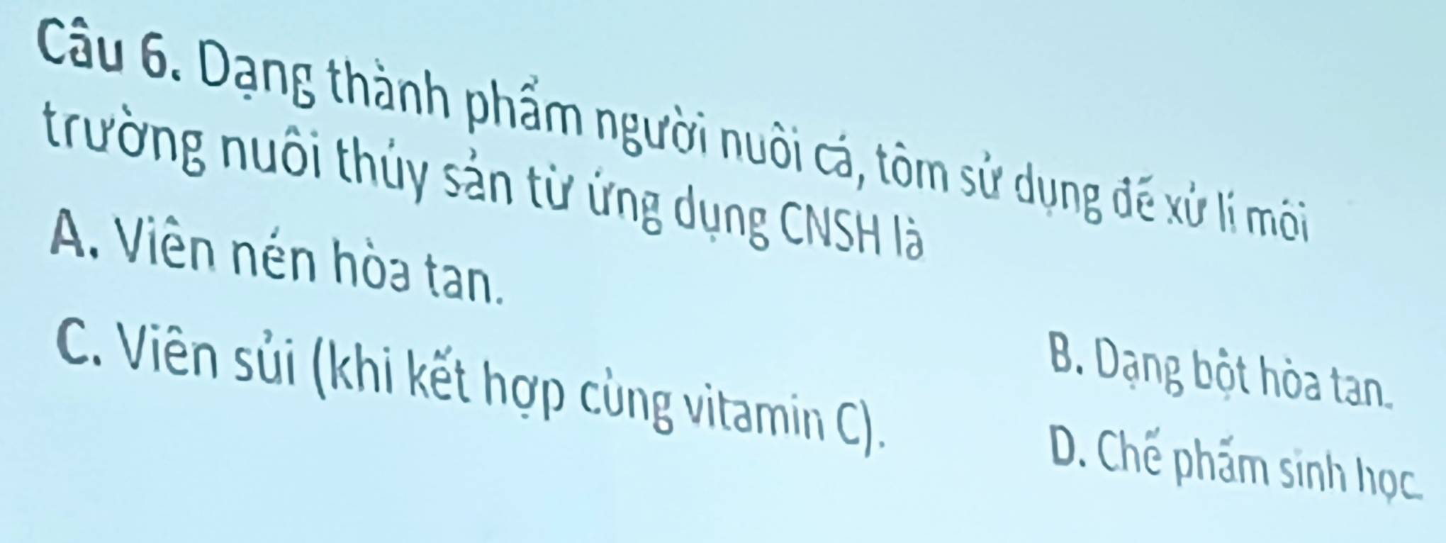 Dạng thành phẩm người nuôi cá, tôm sử dụng đế xử lí môi
trường nuôi thủy sản từ ứng dụng CNSH là
A. Viên nén hòa tan.
B. Dạng bột hòa tan.
C. Viên sủi (khi kết hợp cùng vitamin C). D. Chế phẩm sinh học