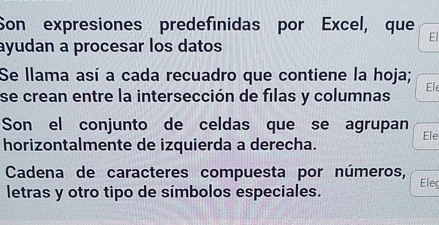 Son expresiones predefinidas por Excel, que 
El 
ayudan a procesar los datos 
Se llama así a cada recuadro que contiene la hoja; Ele 
se crean entre la intersección de filas y columnas 
Son el conjunto de celdas que se agrupan Ele 
horizontalmente de izquierda a derecha. 
Cadena de caracteres compuesta por números, Eleg 
letras y otro tipo de símbolos especiales.