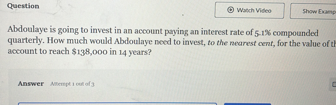 Question Watch Video Show Examp 
Abdoulaye is going to invest in an account paying an interest rate of 5.1% compounded 
quarterly. How much would Abdoulaye need to invest, to the nearest cent, for the value of th 
account to reach $138,000 in 14 years? 
Answer Attempt 1 out of 3