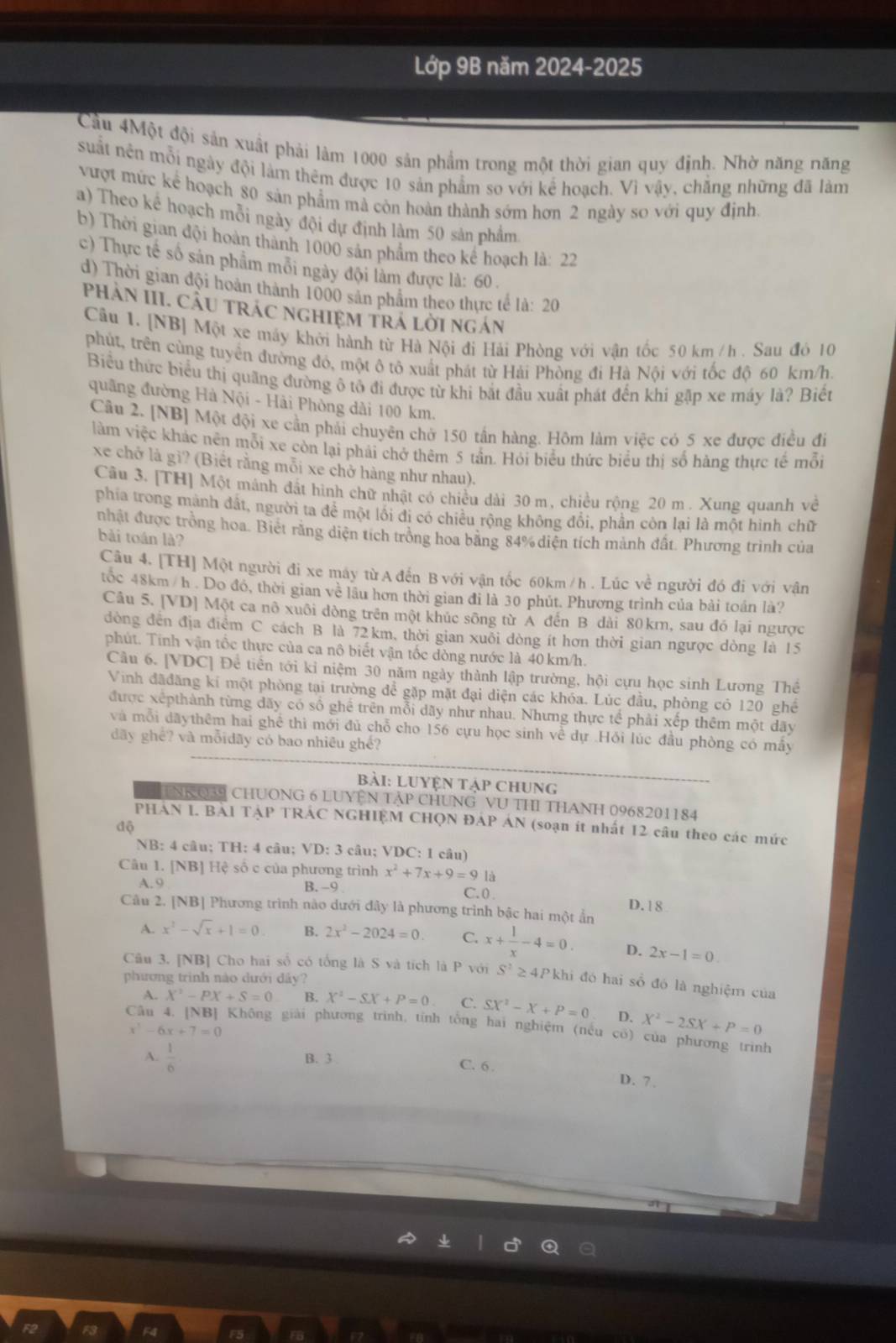 Lớp 9B năm 2024-2025
Cầu 4Một đội sản xuất phải lâm 1000 sản phẩm trong một thời gian quy định. Nhờ năng năng
suất nên mỗi ngày đội làm thêm được 10 sản phẩm so với kể hoạch. Vì vậy, chăng những đã làm
vượt mức kể hoạch 80 sản phẩm mà còn hoàn thành sớm hơn 2 ngày so với quy định.
a) Theo kế hoạch mỗi ngày đội dự định làm 50 sản phẩm
b) Thời gian đội hoàn thành 1000 sản phẩm theo kế hoạch là: 22
c) Thực tế số sản phẩm mỗi ngày đội làm được là: 60 .
d) Thời gian đội hoàn thành 1000 sản phẩm theo thực tế la:20
PhảN III. CầU trÁC nghIệM trÁ lời ngán
Câu 1. [NB] Một xe máy khởi hành từ Hà Nội đi Hải Phòng với vận tốc 50 km /h . Sau đó 10
phút, trên cùng tuyển đường đó, một ô tô xuất phát từ Hải Phòng đi Hà Nội với tốc độ 60 km/h.
Biểu thức biểu thị quãng đường ô tô đi được từ khi bắt đầu xuất phát đến khi gập xe máy là? Biết
quâng đường Hà Nội - Hải Phòng dài 100 km.
Câu 2. [NB] Một đội xe cần phải chuyên chờ 150 tần hàng. Hôm làm việc có 5 xe được điều đi
làm việc khác nên mỗi xe còn lại phải chở thêm 5 tần. Hỏi biểu thức biểu thị số hàng thực tế mỗi
xe chở là gì? (Biết rằng mỗi xe chở hàng như nhau).
Câu 3. [TH] Một mánh đất hình chữ nhật có chiều dài 30 m, chiều rộng 20 m . Xung quanh về
phia trong mành đất, người ta để một lôi đi có chiều rộng không đôi, phần còn lại là một hình chữ
nhật được trồng hoa. Biết rằng diện tích trong hoa băng 84% diện tích mành đất. Phương trình của
bài toán là?
Câu 4. [TH] Một người đi xe máy từA đến B với vận tốc 60km / h . Lúc về người đó đi với vân
tốc 48km / h . Do đó, thời gian về lầu hơn thời gian đi là 30 phút. Phương trình của bải toán là?
Câu 5. [VD] Một ca nô xuôi dòng trên một khúc sông từ A đến B dài 80km, sau đó lại ngược
đòng đến địa điểm C cách B là 72km, thời gian xuỗi dòng ít hơn thời gian ngược dòng là 15
phút. Tinh vận tốc thực của ca nô biết vận tốc dòng nước là 40 km/h.
Câu 6. [VDC] Để tiền tới kỉ niệm 30 năm ngày thành lập trường, hội cựu học sinh Lương Thể
Vinh đãđăng kí một phòng tại trường để gặp mặt đại diện các khóa. Lúc đầu, phòng có 120 ghế
được xếpthành từng đãy có số ghể trên mỗi dãy như nhau. Nhưng thực tế phải xếp thêm một dãy
và mỗi dãythêm hai ghể thì mới đủ chỗ cho 156 cựu học sinh về dự .Hỏi lúc đầu phòng có mây
dãy ghể? và mỗidãy có bao nhiêu ghế?
bài: LUyện tập ChUng
NNQ39 CHUONG 6 LUYệN Tập ChUNG VU tHI THANh 0968201184
PHAN I. BAI TẠP TRÁC NGHIỆM CHQN ĐÁP ÁN (soạn ít nhất 12 câu theo các mức
độ
NB: 4 câu; TH: 4 câu; VD: 3 câu; VDC: 1 câu)
Câu 1. [NB] Hệ số c của phương trình x^2+7x+9=9 là
A. 9 B. -9
C. ( .
D.18
Câu 2. [NB] Phương trình nào dưới đây là phương trình bậc hai một ẩn
A. x^3-sqrt(x)+1=0. B. 2x^2-2024=0. C. x+ 1/x -4=0. D. 2x-1=0.
Câu 3. [NB] Cho hai số có tổng là S và tích là P với S^2≥ 4P khi đó hai số đó là nghiệm của
phương trình nào dưới dây?
A. X^3-PX+S=0 B. X^2-SX+P=0 C. SX^2-X+P=0 D. X^2-2SX+P=0
Không giải phương trình, tính tổng hai nghiệm (nều có) của phương trình
x^3-6x+7=0
A.  1/6  B. 3
C. 6 . D. 7.