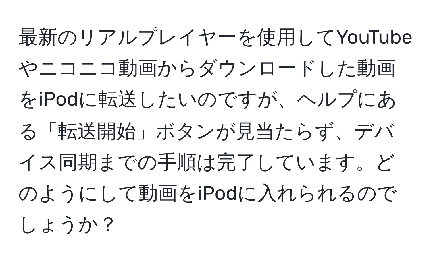 最新のリアルプレイヤーを使用してYouTubeやニコニコ動画からダウンロードした動画をiPodに転送したいのですが、ヘルプにある「転送開始」ボタンが見当たらず、デバイス同期までの手順は完了しています。どのようにして動画をiPodに入れられるのでしょうか？