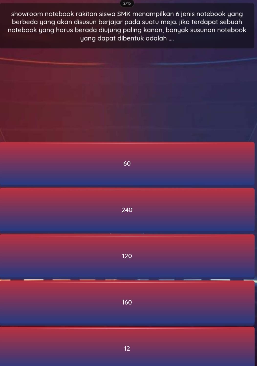 2/15
showroom notebook rakitan siswa SMK menampilkan 6 jenis notebook yang
berbeda yang akan disusun berjajar pada suatu meja. jika terdapat sebuah
notebook yang harus berada diujung paling kanan, banyak susunan notebook
yang dapat dibentuk adalah ....
60
240
120
160
12